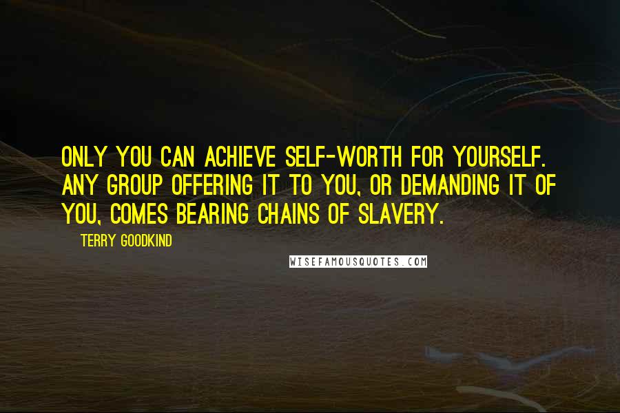 Terry Goodkind Quotes: Only you can achieve self-worth for yourself. Any group offering it to you, or demanding it of you, comes bearing chains of slavery.