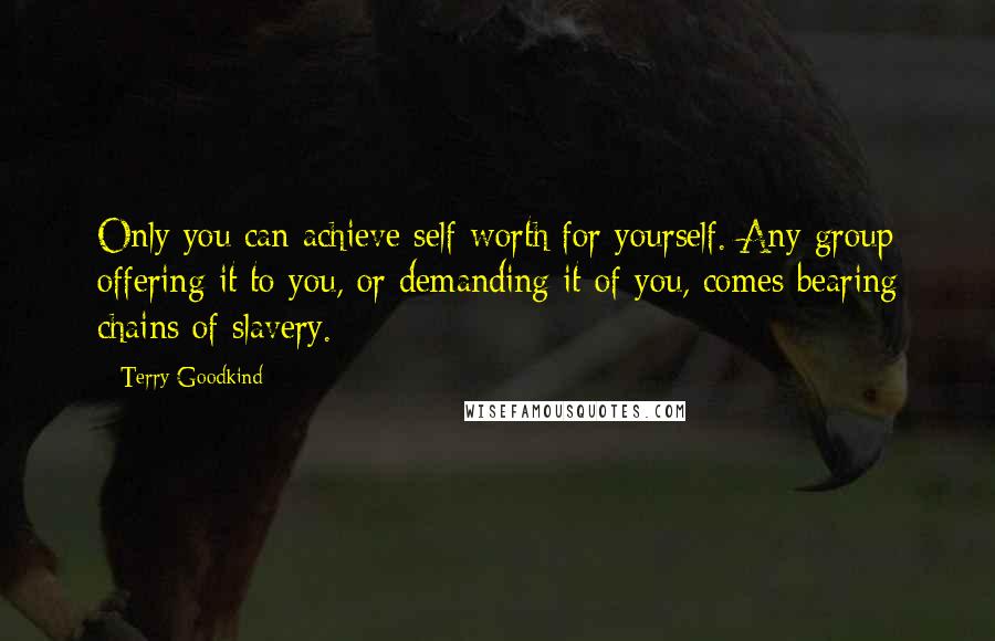 Terry Goodkind Quotes: Only you can achieve self-worth for yourself. Any group offering it to you, or demanding it of you, comes bearing chains of slavery.