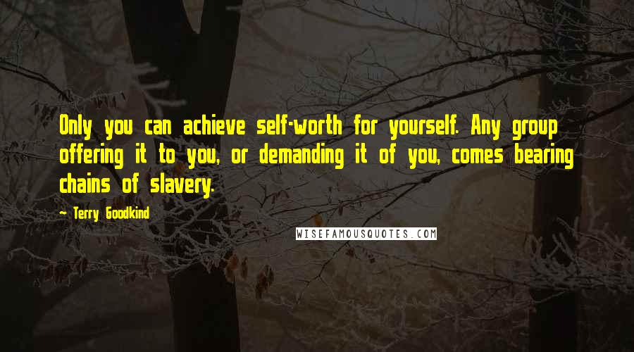 Terry Goodkind Quotes: Only you can achieve self-worth for yourself. Any group offering it to you, or demanding it of you, comes bearing chains of slavery.