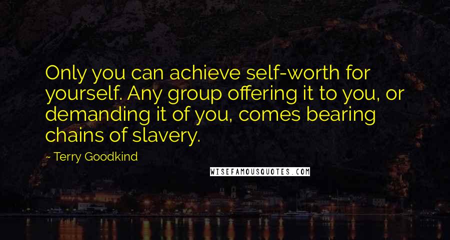 Terry Goodkind Quotes: Only you can achieve self-worth for yourself. Any group offering it to you, or demanding it of you, comes bearing chains of slavery.