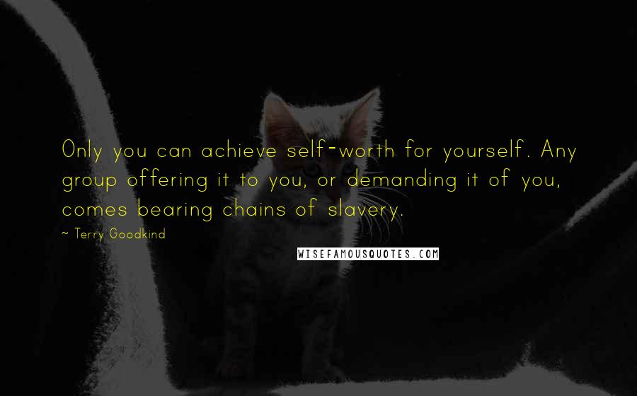 Terry Goodkind Quotes: Only you can achieve self-worth for yourself. Any group offering it to you, or demanding it of you, comes bearing chains of slavery.