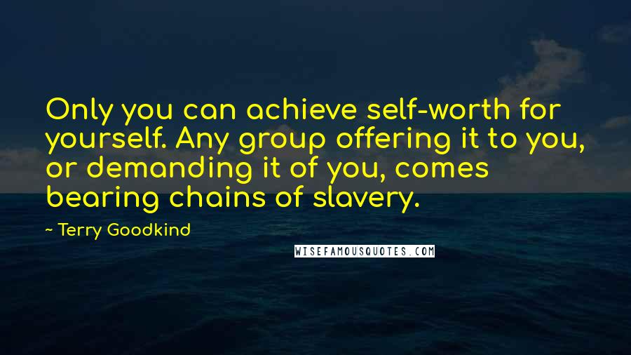 Terry Goodkind Quotes: Only you can achieve self-worth for yourself. Any group offering it to you, or demanding it of you, comes bearing chains of slavery.