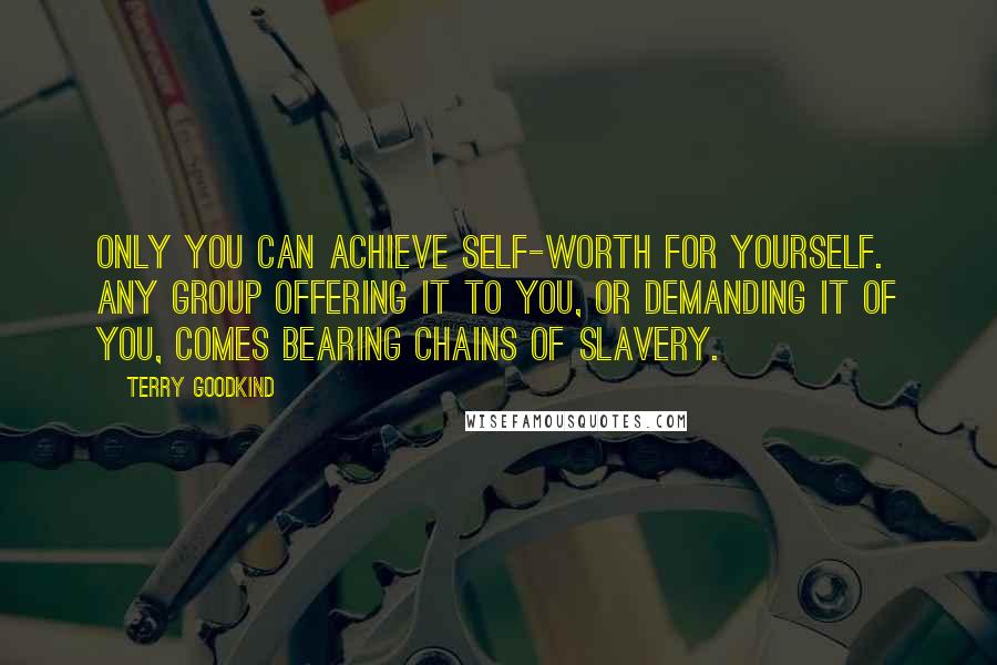 Terry Goodkind Quotes: Only you can achieve self-worth for yourself. Any group offering it to you, or demanding it of you, comes bearing chains of slavery.