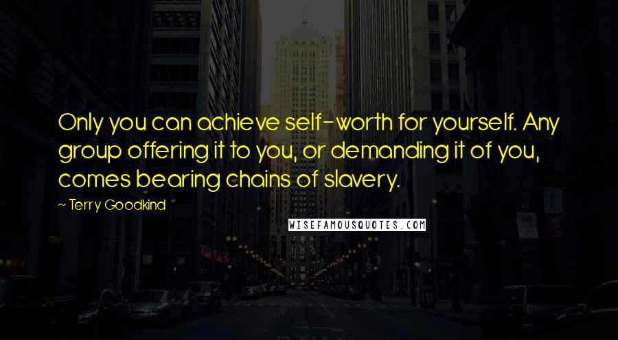 Terry Goodkind Quotes: Only you can achieve self-worth for yourself. Any group offering it to you, or demanding it of you, comes bearing chains of slavery.