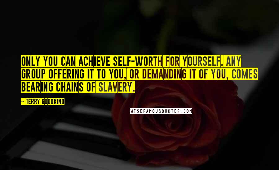 Terry Goodkind Quotes: Only you can achieve self-worth for yourself. Any group offering it to you, or demanding it of you, comes bearing chains of slavery.