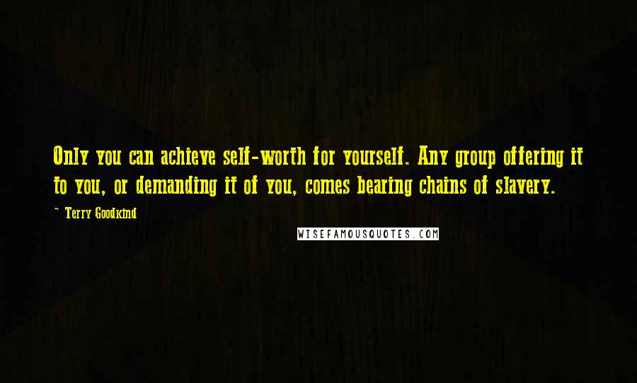 Terry Goodkind Quotes: Only you can achieve self-worth for yourself. Any group offering it to you, or demanding it of you, comes bearing chains of slavery.