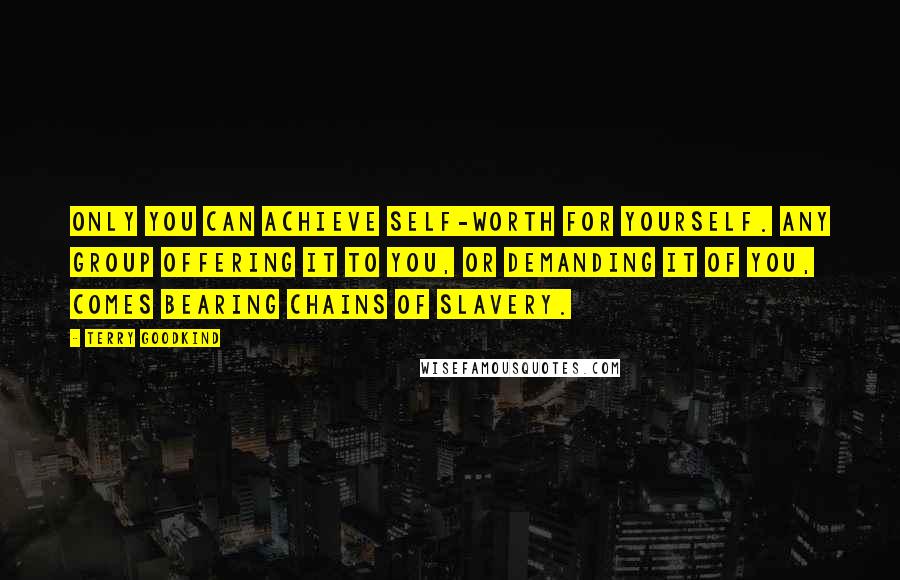 Terry Goodkind Quotes: Only you can achieve self-worth for yourself. Any group offering it to you, or demanding it of you, comes bearing chains of slavery.