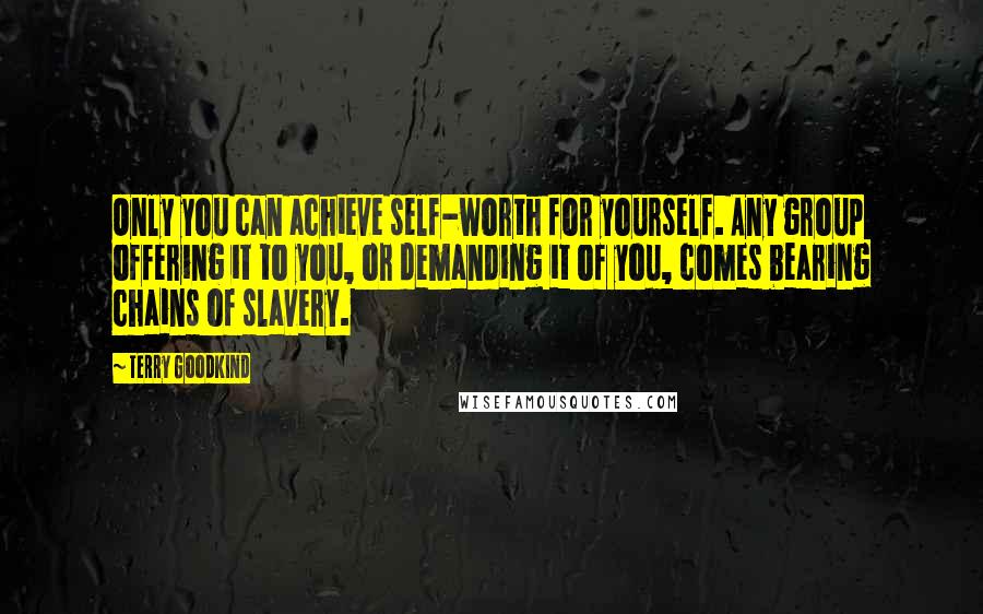 Terry Goodkind Quotes: Only you can achieve self-worth for yourself. Any group offering it to you, or demanding it of you, comes bearing chains of slavery.