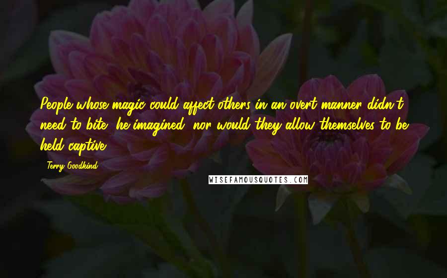 Terry Goodkind Quotes: People whose magic could affect others in an overt manner didn't need to bite, he imagined, nor would they allow themselves to be held captive