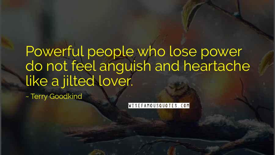Terry Goodkind Quotes: Powerful people who lose power do not feel anguish and heartache like a jilted lover.
