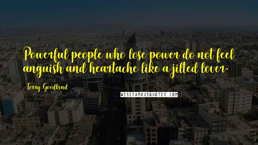 Terry Goodkind Quotes: Powerful people who lose power do not feel anguish and heartache like a jilted lover.