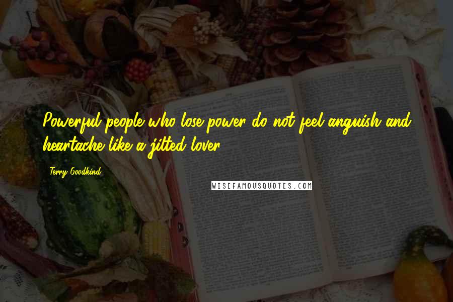 Terry Goodkind Quotes: Powerful people who lose power do not feel anguish and heartache like a jilted lover.