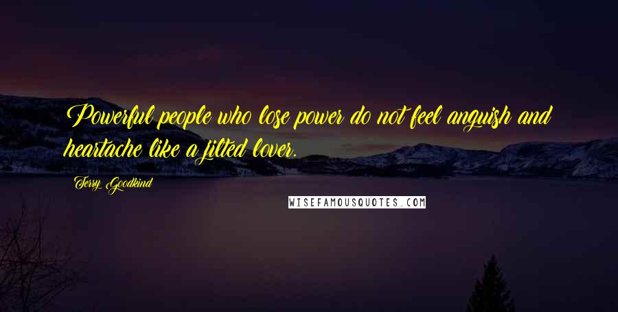 Terry Goodkind Quotes: Powerful people who lose power do not feel anguish and heartache like a jilted lover.