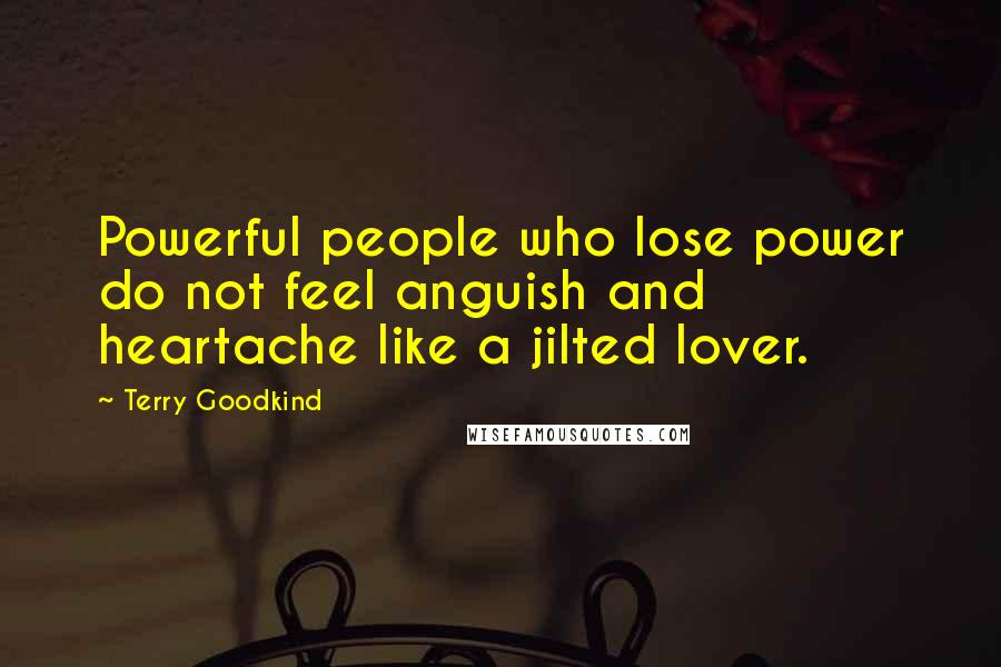 Terry Goodkind Quotes: Powerful people who lose power do not feel anguish and heartache like a jilted lover.