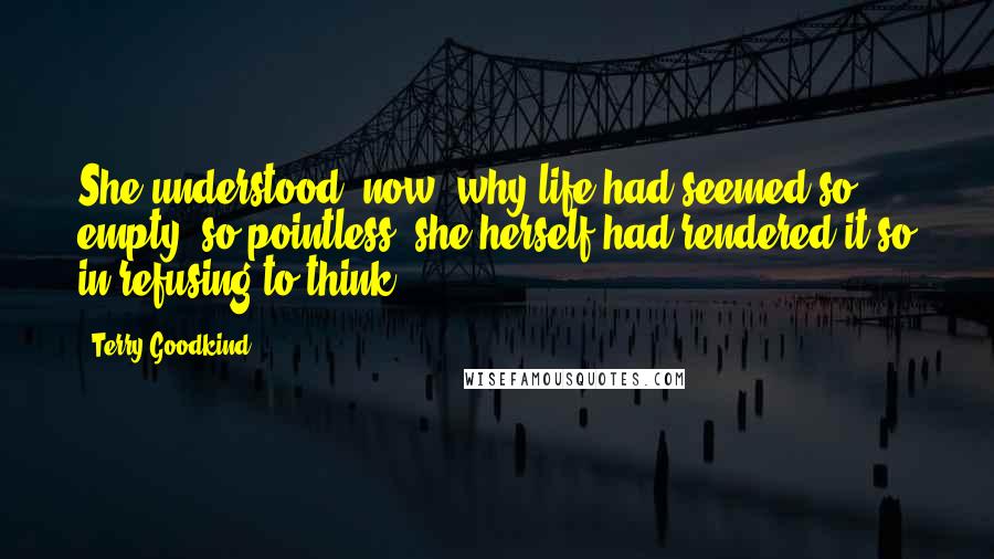 Terry Goodkind Quotes: She understood, now, why life had seemed so empty, so pointless: she herself had rendered it so in refusing to think.