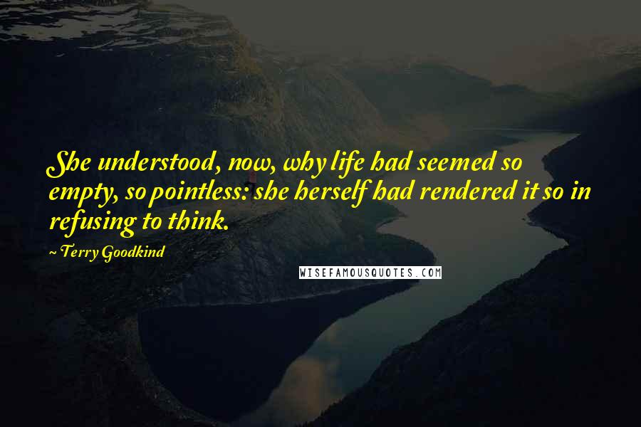 Terry Goodkind Quotes: She understood, now, why life had seemed so empty, so pointless: she herself had rendered it so in refusing to think.