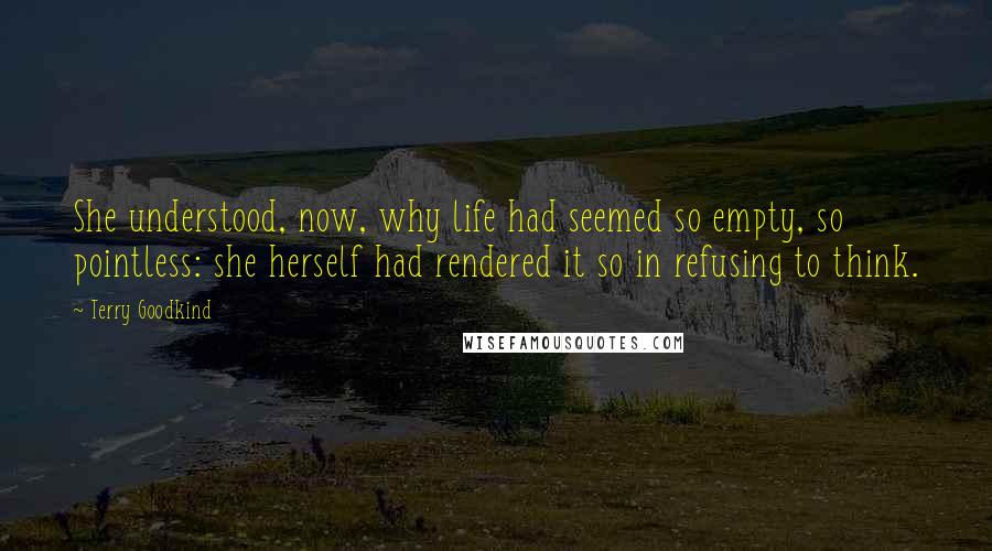 Terry Goodkind Quotes: She understood, now, why life had seemed so empty, so pointless: she herself had rendered it so in refusing to think.