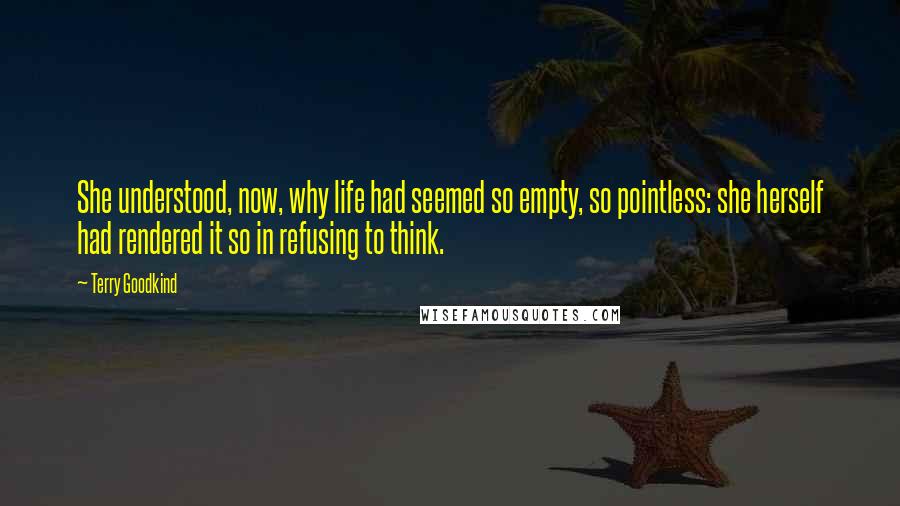 Terry Goodkind Quotes: She understood, now, why life had seemed so empty, so pointless: she herself had rendered it so in refusing to think.