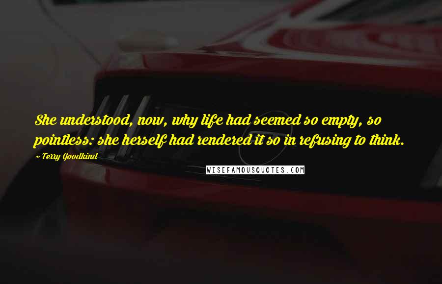 Terry Goodkind Quotes: She understood, now, why life had seemed so empty, so pointless: she herself had rendered it so in refusing to think.
