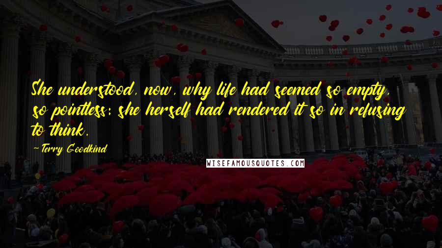 Terry Goodkind Quotes: She understood, now, why life had seemed so empty, so pointless: she herself had rendered it so in refusing to think.