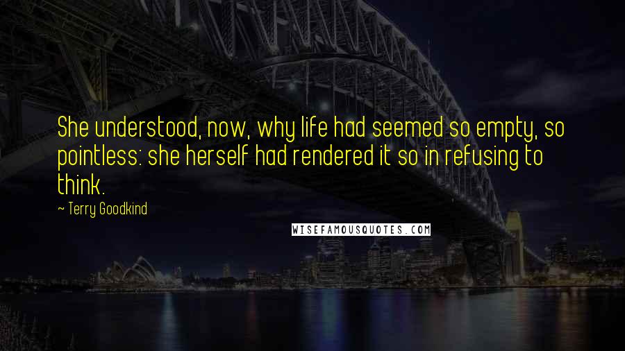 Terry Goodkind Quotes: She understood, now, why life had seemed so empty, so pointless: she herself had rendered it so in refusing to think.
