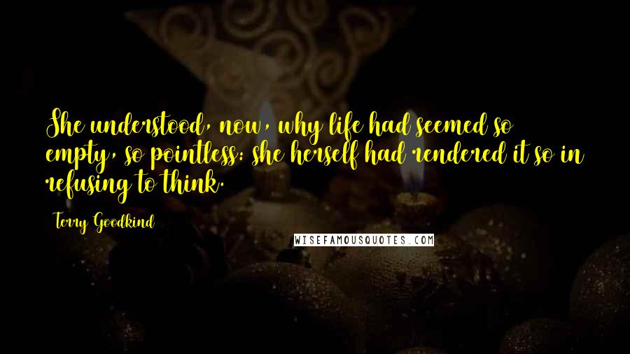 Terry Goodkind Quotes: She understood, now, why life had seemed so empty, so pointless: she herself had rendered it so in refusing to think.
