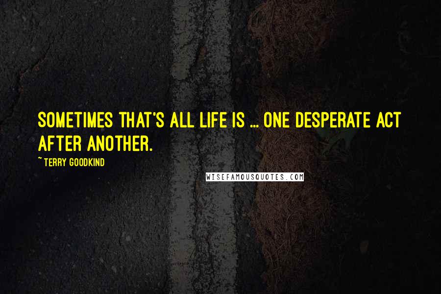 Terry Goodkind Quotes: Sometimes that's all life is ... One desperate act after another.