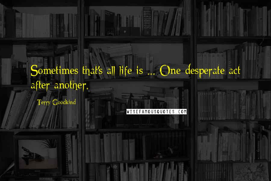 Terry Goodkind Quotes: Sometimes that's all life is ... One desperate act after another.