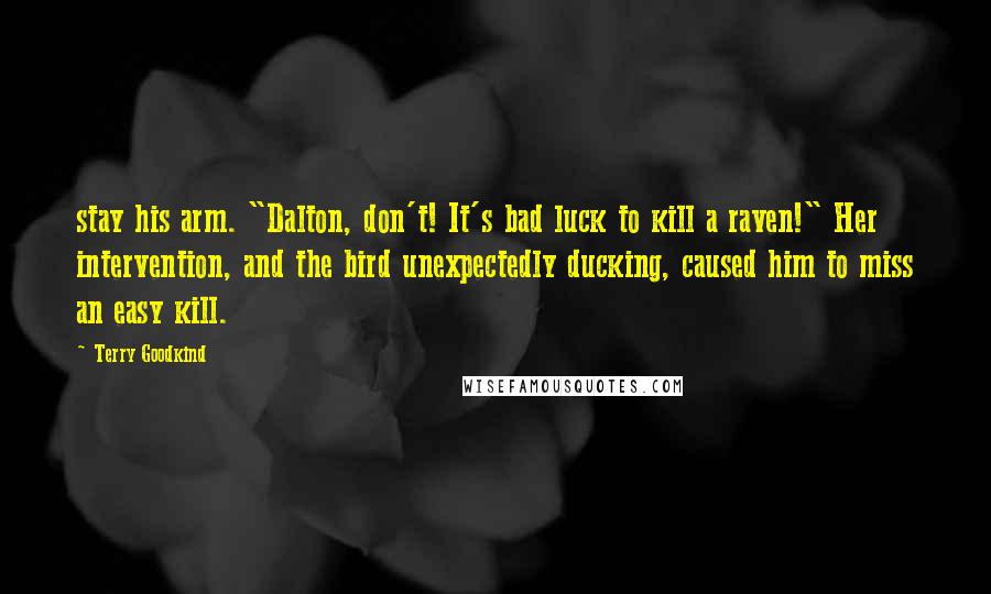 Terry Goodkind Quotes: stay his arm. "Dalton, don't! It's bad luck to kill a raven!" Her intervention, and the bird unexpectedly ducking, caused him to miss an easy kill.