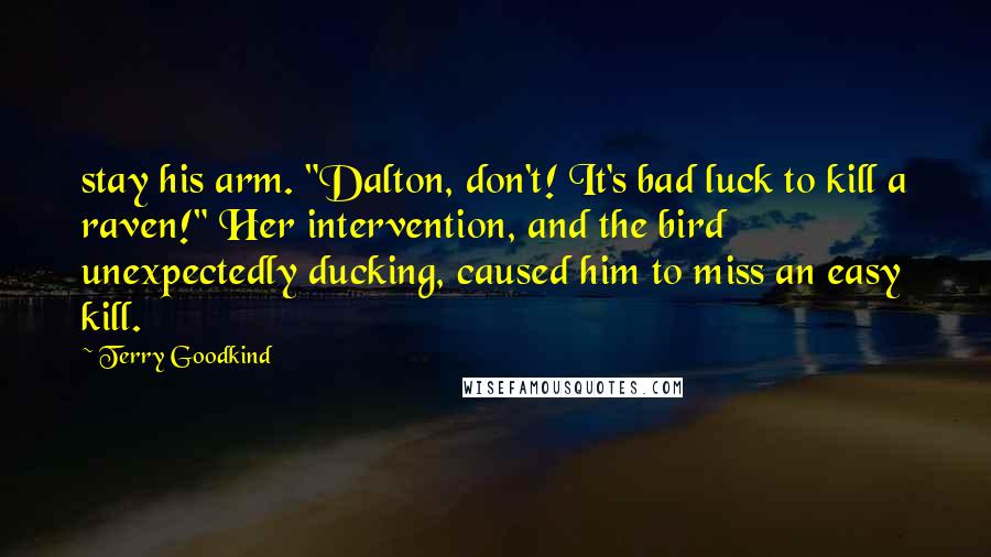 Terry Goodkind Quotes: stay his arm. "Dalton, don't! It's bad luck to kill a raven!" Her intervention, and the bird unexpectedly ducking, caused him to miss an easy kill.