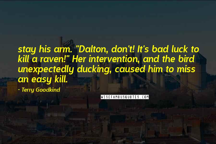 Terry Goodkind Quotes: stay his arm. "Dalton, don't! It's bad luck to kill a raven!" Her intervention, and the bird unexpectedly ducking, caused him to miss an easy kill.