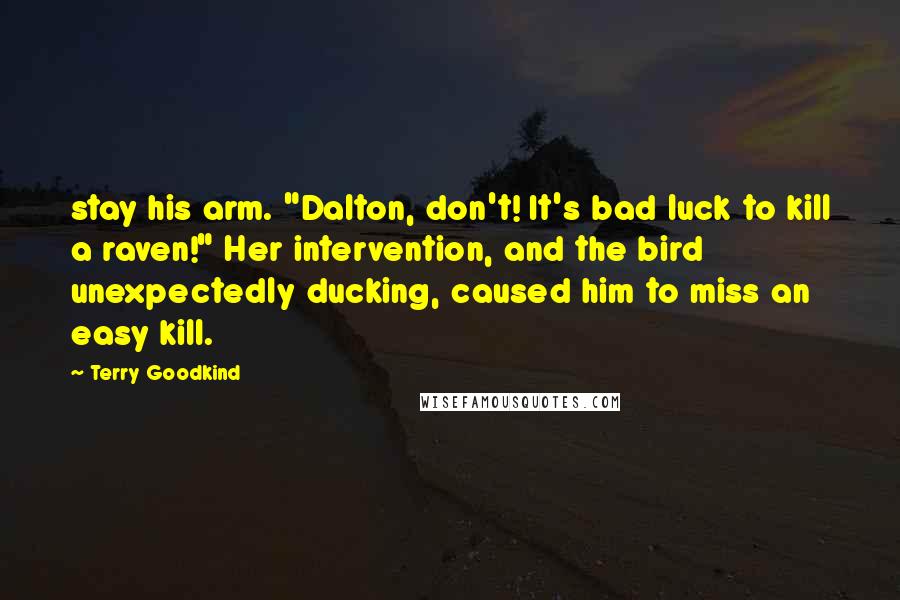Terry Goodkind Quotes: stay his arm. "Dalton, don't! It's bad luck to kill a raven!" Her intervention, and the bird unexpectedly ducking, caused him to miss an easy kill.