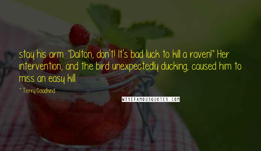 Terry Goodkind Quotes: stay his arm. "Dalton, don't! It's bad luck to kill a raven!" Her intervention, and the bird unexpectedly ducking, caused him to miss an easy kill.