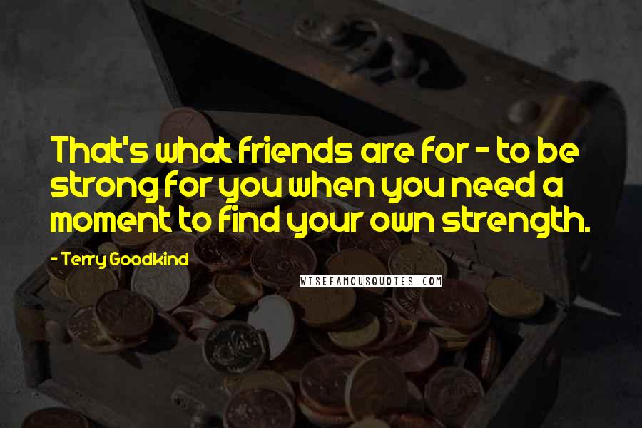 Terry Goodkind Quotes: That's what friends are for - to be strong for you when you need a moment to find your own strength.