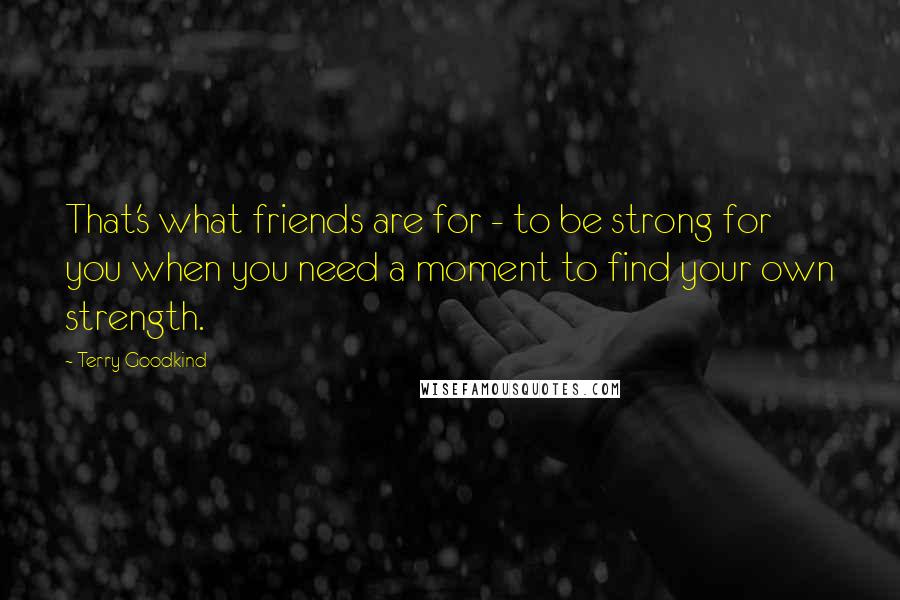 Terry Goodkind Quotes: That's what friends are for - to be strong for you when you need a moment to find your own strength.