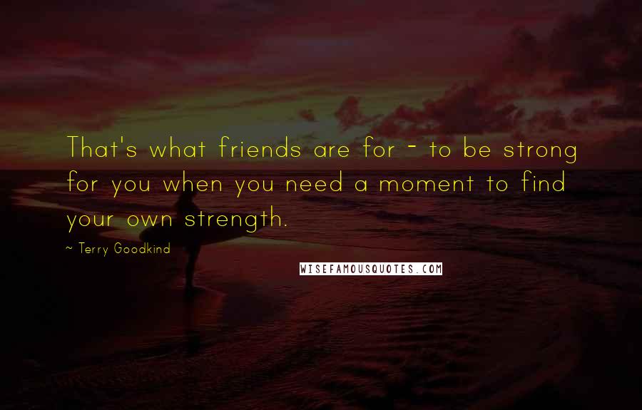 Terry Goodkind Quotes: That's what friends are for - to be strong for you when you need a moment to find your own strength.