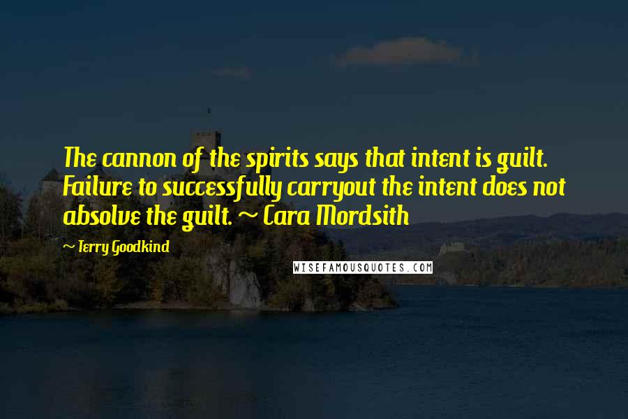 Terry Goodkind Quotes: The cannon of the spirits says that intent is guilt. Failure to successfully carryout the intent does not absolve the guilt. ~ Cara Mordsith