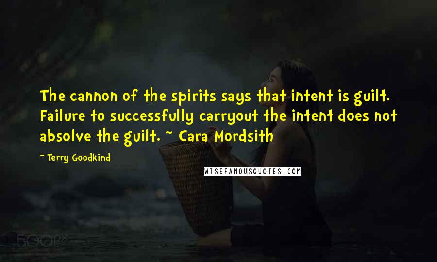 Terry Goodkind Quotes: The cannon of the spirits says that intent is guilt. Failure to successfully carryout the intent does not absolve the guilt. ~ Cara Mordsith