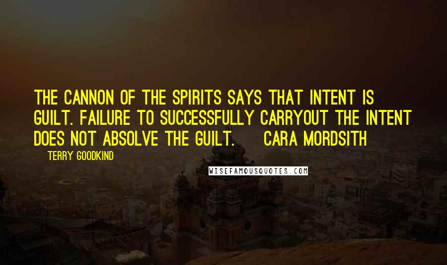 Terry Goodkind Quotes: The cannon of the spirits says that intent is guilt. Failure to successfully carryout the intent does not absolve the guilt. ~ Cara Mordsith