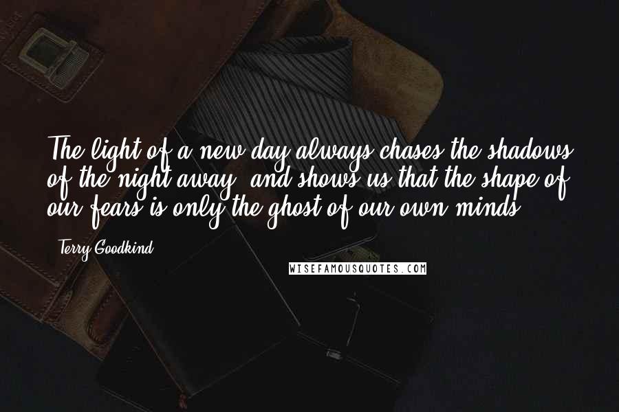 Terry Goodkind Quotes: The light of a new day always chases the shadows of the night away, and shows us that the shape of our fears is only the ghost of our own minds.