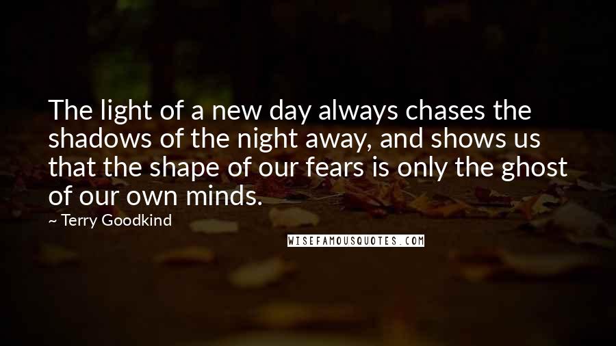 Terry Goodkind Quotes: The light of a new day always chases the shadows of the night away, and shows us that the shape of our fears is only the ghost of our own minds.