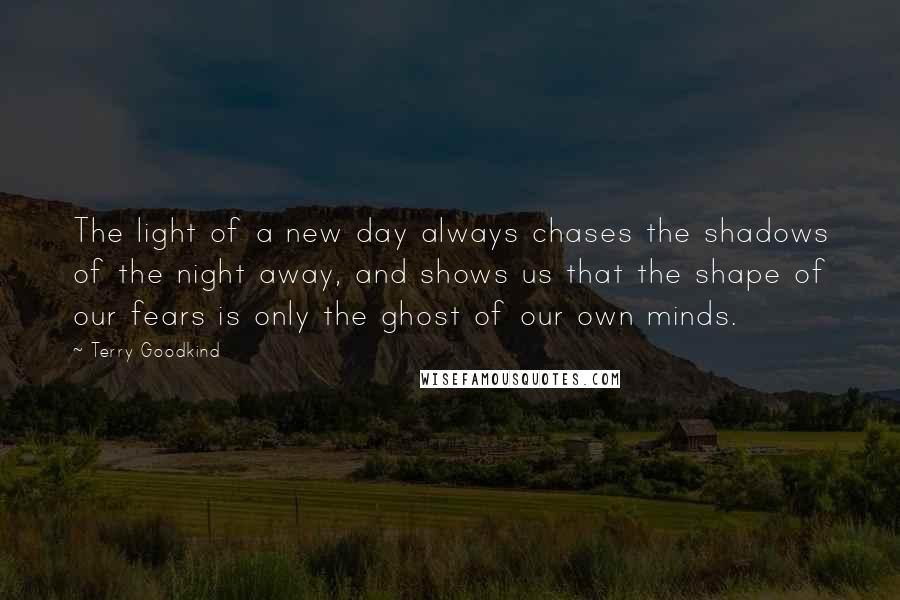 Terry Goodkind Quotes: The light of a new day always chases the shadows of the night away, and shows us that the shape of our fears is only the ghost of our own minds.