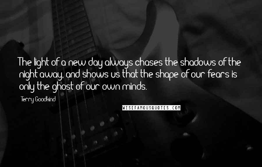 Terry Goodkind Quotes: The light of a new day always chases the shadows of the night away, and shows us that the shape of our fears is only the ghost of our own minds.