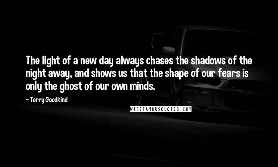 Terry Goodkind Quotes: The light of a new day always chases the shadows of the night away, and shows us that the shape of our fears is only the ghost of our own minds.