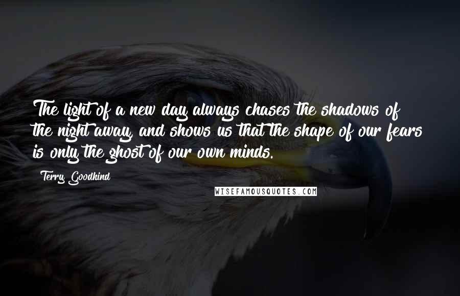 Terry Goodkind Quotes: The light of a new day always chases the shadows of the night away, and shows us that the shape of our fears is only the ghost of our own minds.