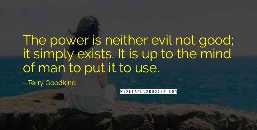 Terry Goodkind Quotes: The power is neither evil not good; it simply exists. It is up to the mind of man to put it to use.