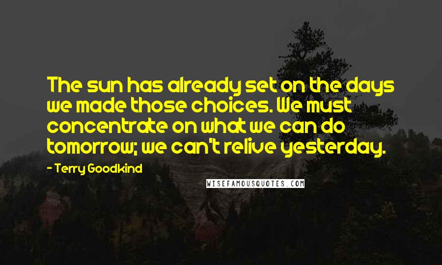 Terry Goodkind Quotes: The sun has already set on the days we made those choices. We must concentrate on what we can do tomorrow; we can't relive yesterday.