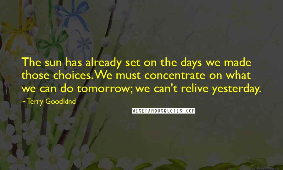 Terry Goodkind Quotes: The sun has already set on the days we made those choices. We must concentrate on what we can do tomorrow; we can't relive yesterday.