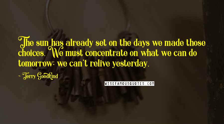 Terry Goodkind Quotes: The sun has already set on the days we made those choices. We must concentrate on what we can do tomorrow; we can't relive yesterday.