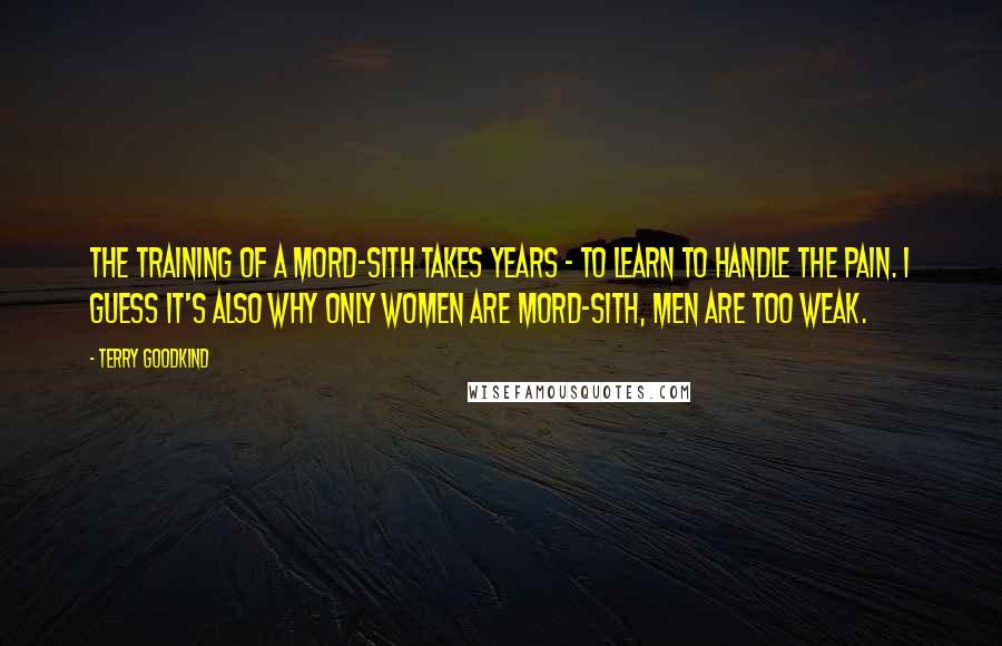 Terry Goodkind Quotes: The training of a Mord-Sith takes years - to learn to handle the pain. I guess it's also why only women are Mord-Sith, men are too weak.